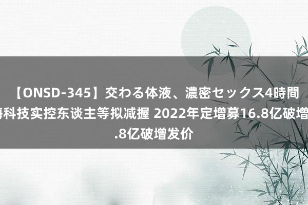 【ONSD-345】交わる体液、濃密セックス4時間 奥海科技实控东谈主等拟减握 2022年定增募16.8亿破增发价