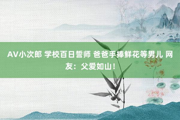 AV小次郎 学校百日誓师 爸爸手捧鲜花等男儿 网友：父爱如山！
