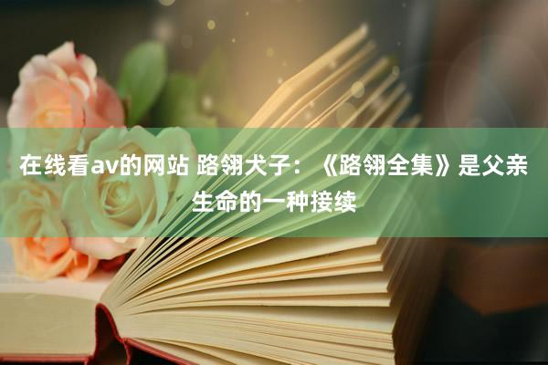 在线看av的网站 路翎犬子：《路翎全集》是父亲生命的一种接续