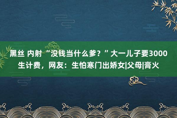 黑丝 内射 “没钱当什么爹？”大一儿子要3000生计费，网友：生怕寒门出娇女|父母|膏火