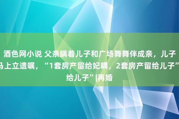 酒色网小说 父亲瞒着儿子和广场舞舞伴成亲，儿子得知马上立遗嘱，“1套房产留给妃耦，2套房产留给儿子”|再婚