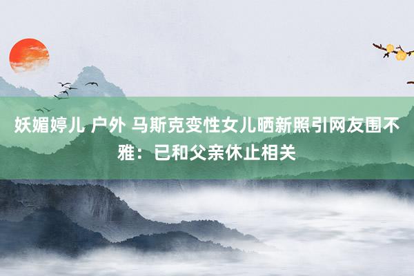 妖媚婷儿 户外 马斯克变性女儿晒新照引网友围不雅：已和父亲休止相关