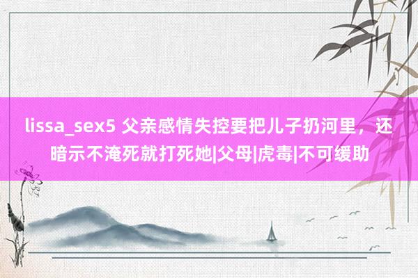 lissa_sex5 父亲感情失控要把儿子扔河里，还暗示不淹死就打死她|父母|虎毒|不可缓助