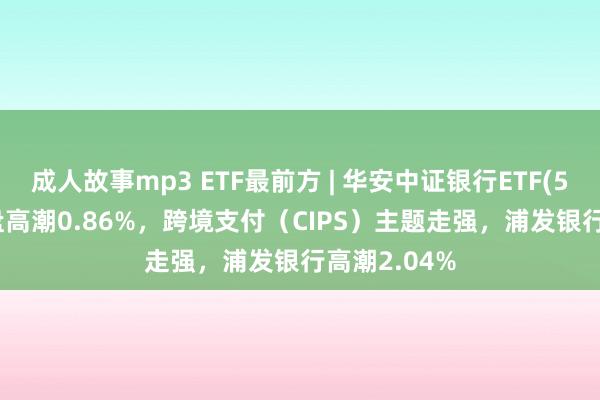 成人故事mp3 ETF最前方 | 华安中证银行ETF(516210)早盘高潮0.86%，跨境支付（CIPS）主题走强，浦发银行高潮2.04%