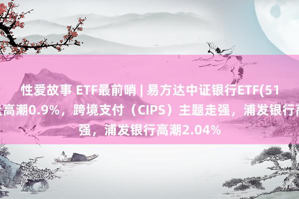 性爱故事 ETF最前哨 | 易方达中证银行ETF(516310)早盘高潮0.9%，跨境支付（CIPS）主题走强，浦发银行高潮2.04%