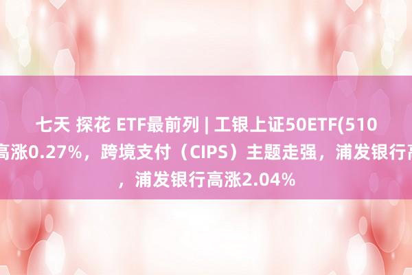 七天 探花 ETF最前列 | 工银上证50ETF(510850)早盘高涨0.27%，跨境支付（CIPS）主题走强，浦发银行高涨2.04%