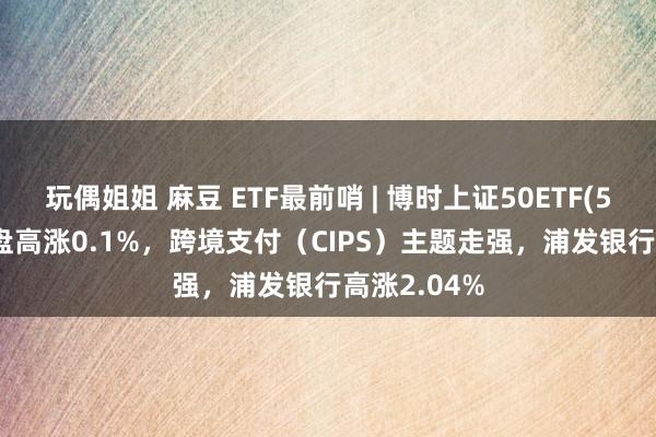 玩偶姐姐 麻豆 ETF最前哨 | 博时上证50ETF(510710)早盘高涨0.1%，跨境支付（CIPS）主题走强，浦发银行高涨2.04%