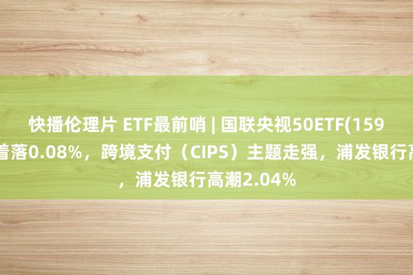快播伦理片 ETF最前哨 | 国联央视50ETF(159965)早盘着落0.08%，跨境支付（CIPS）主题走强，浦发银行高潮2.04%