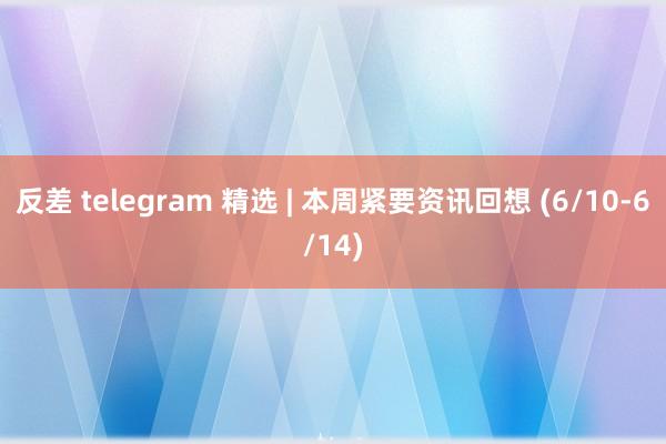 反差 telegram 精选 | 本周紧要资讯回想 (6/10-6/14)