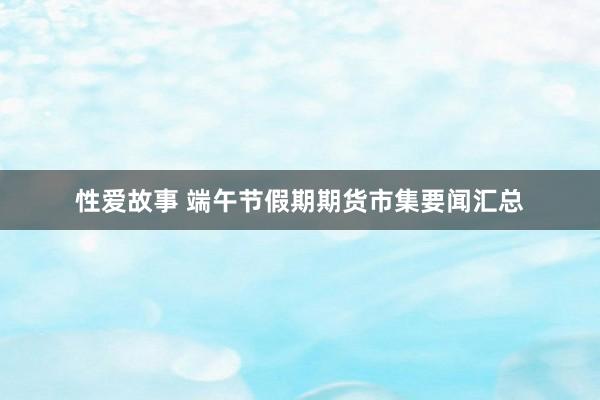 性爱故事 端午节假期期货市集要闻汇总