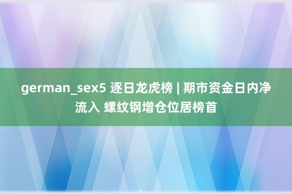 german_sex5 逐日龙虎榜 | 期市资金日内净流入 螺纹钢增仓位居榜首