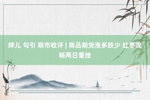 婷儿 勾引 期市收评 | 商品期货涨多跌少 红枣流畅两日重挫