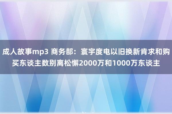 成人故事mp3 商务部：寰宇度电以旧换新肯求和购买东谈主数别离松懈2000万和1000万东谈主