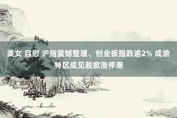 美女 自慰 沪指震憾整理、创业板指跌逾2% 成渝特区成见股掀涨停潮