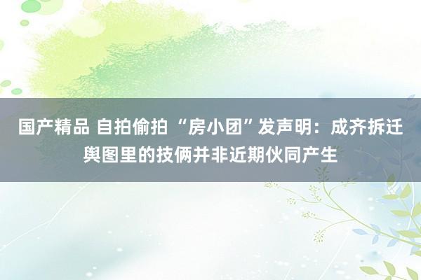 国产精品 自拍偷拍 “房小团”发声明：成齐拆迁舆图里的技俩并非近期伙同产生