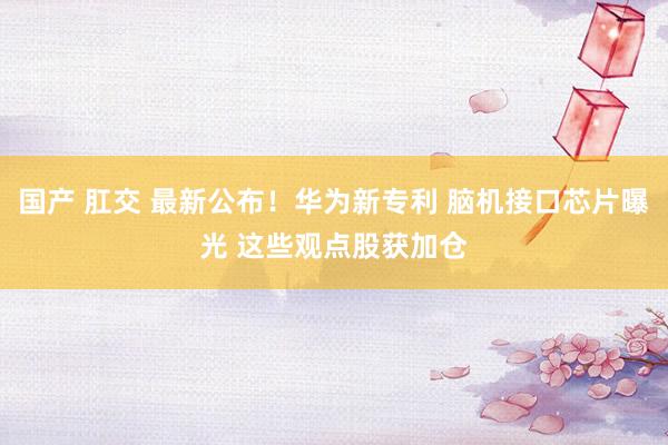 国产 肛交 最新公布！华为新专利 脑机接口芯片曝光 这些观点股获加仓