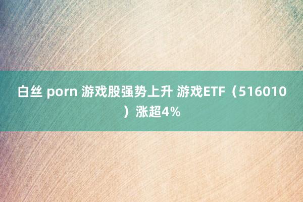 白丝 porn 游戏股强势上升 游戏ETF（516010）涨超4%