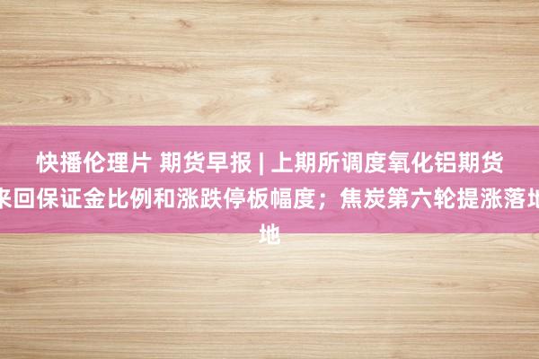快播伦理片 期货早报 | 上期所调度氧化铝期货来回保证金比例和涨跌停板幅度；焦炭第六轮提涨落地