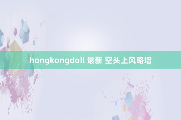 hongkongdoll 最新 空头上风略增