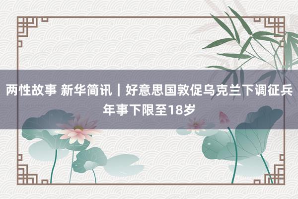 两性故事 新华简讯｜好意思国敦促乌克兰下调征兵年事下限至18岁