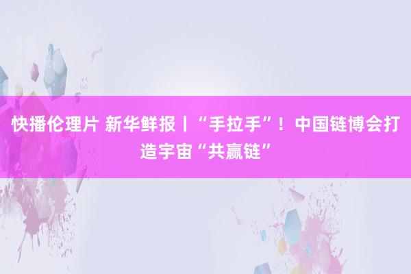 快播伦理片 新华鲜报丨“手拉手”！中国链博会打造宇宙“共赢链”