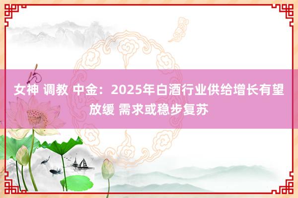 女神 调教 中金：2025年白酒行业供给增长有望放缓 需求或稳步复苏