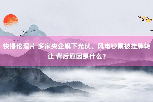 快播伦理片 多家央企旗下光伏、风电钞票被挂牌转让 背后原因是什么？