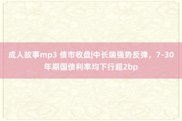 成人故事mp3 债市收盘|中长端强势反弹，7-30年期国债利率均下行超2bp