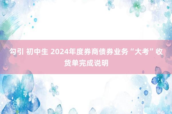 勾引 初中生 2024年度券商债券业务“大考”收货单完成说明