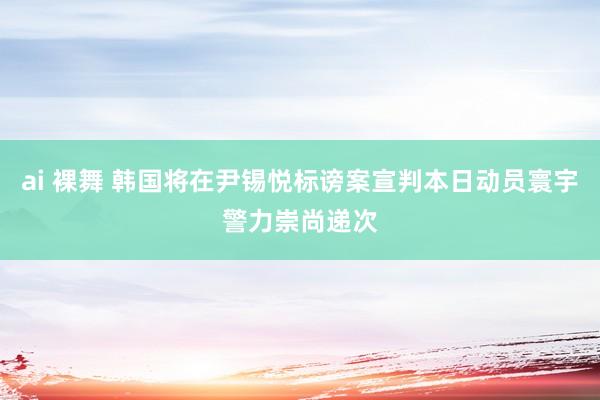 ai 裸舞 韩国将在尹锡悦标谤案宣判本日动员寰宇警力崇尚递次
