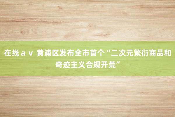 在线ａｖ 黄浦区发布全市首个“二次元繁衍商品和奇迹主义合规开荒”
