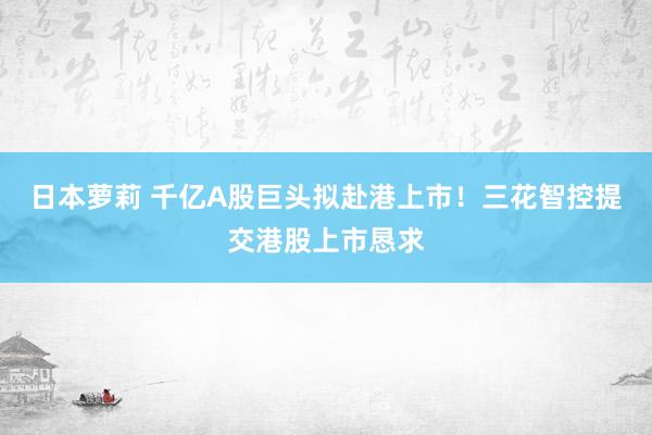 日本萝莉 千亿A股巨头拟赴港上市！三花智控提交港股上市恳求