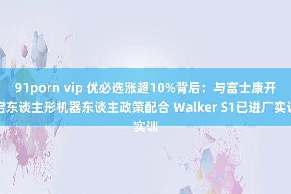 91porn vip 优必选涨超10%背后：与富士康开启东谈主形机器东谈主政策配合 Walker S1已进厂实训