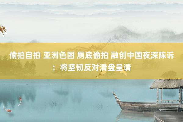 偷拍自拍 亚洲色图 厕底偷拍 融创中国夜深陈诉：将坚韧反对清盘呈请