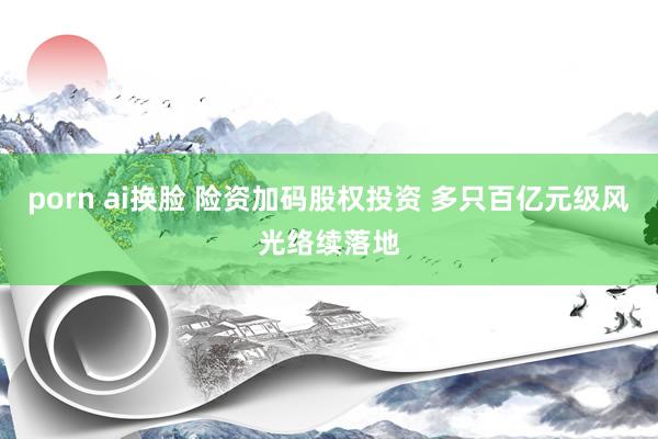 porn ai换脸 险资加码股权投资 多只百亿元级风光络续落地