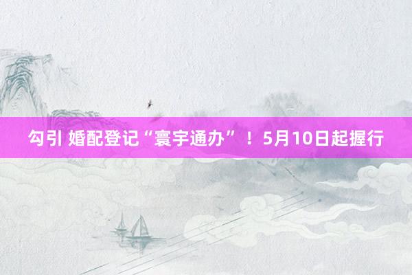 勾引 婚配登记“寰宇通办” ！5月10日起握行