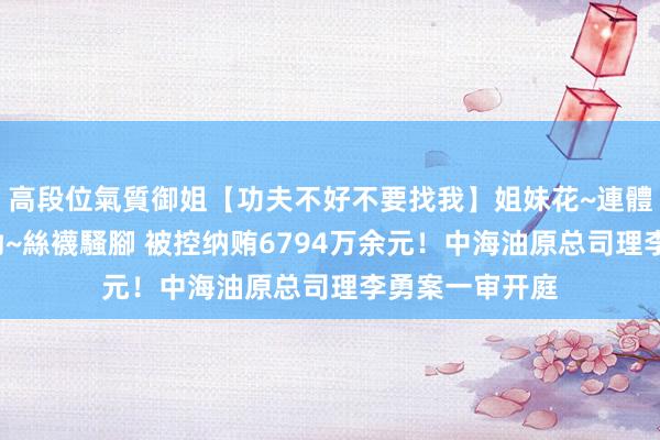 高段位氣質御姐【功夫不好不要找我】姐妹花~連體絲襪~大奶晃動~絲襪騷腳 被控纳贿6794万余元！中海油原总司理李勇案一审开庭