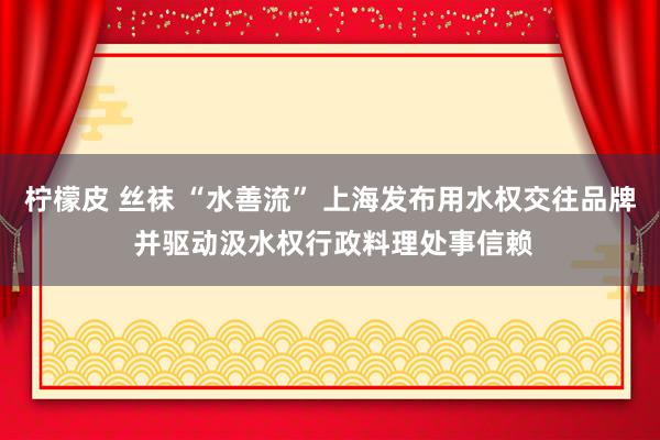 柠檬皮 丝袜 “水善流” 上海发布用水权交往品牌 并驱动汲水权行政料理处事信赖