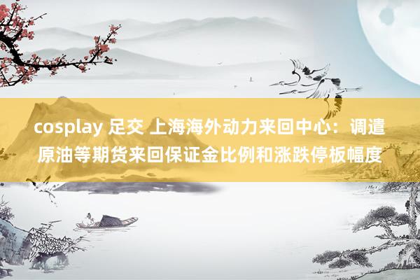 cosplay 足交 上海海外动力来回中心：调遣原油等期货来回保证金比例和涨跌停板幅度