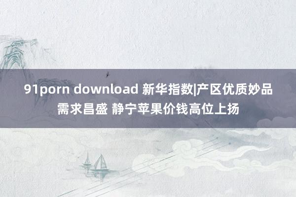 91porn download 新华指数|产区优质妙品需求昌盛 静宁苹果价钱高位上扬