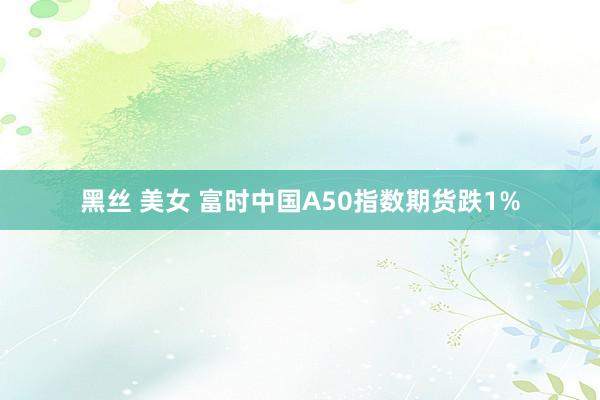 黑丝 美女 富时中国A50指数期货跌1%